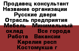 Продавец-консультант › Название организации ­ "Русские двери" › Отрасль предприятия ­ Мебель › Минимальный оклад ­ 1 - Все города Работа » Вакансии   . Карелия респ.,Костомукша г.